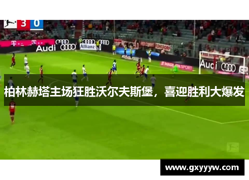 柏林赫塔主场狂胜沃尔夫斯堡，喜迎胜利大爆发